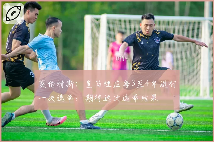 莫伦特斯：皇马理应每3至4年进行一次选举，期待这次选举结果