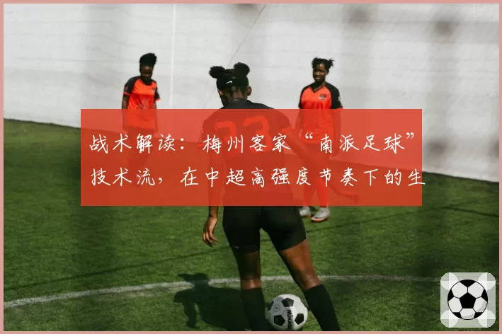 战术解读：梅州客家“南派足球”技术流，在中超高强度节奏下的生存之道。
