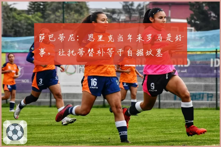 萨巴蒂尼：恩里克当年来罗马是好事，让托蒂替补等于自掘坟墓