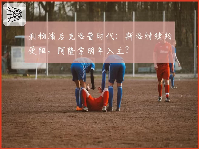 利物浦后克洛普时代：斯洛特续约受阻，阿隆索明年入主？