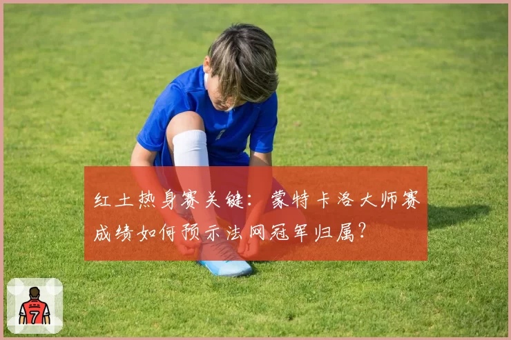 红土热身赛关键：蒙特卡洛大师赛成绩如何预示法网冠军归属？