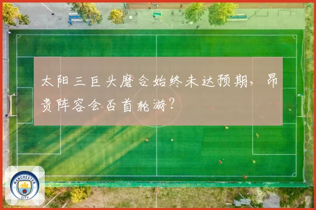 太阳三巨头磨合始终未达预期,昂贵阵容会否首轮游?