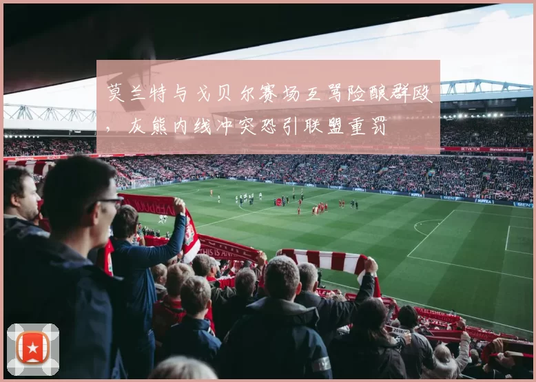 莫兰特与戈贝尔赛场互骂险酿群殴，灰熊内线冲突恐引联盟重罚