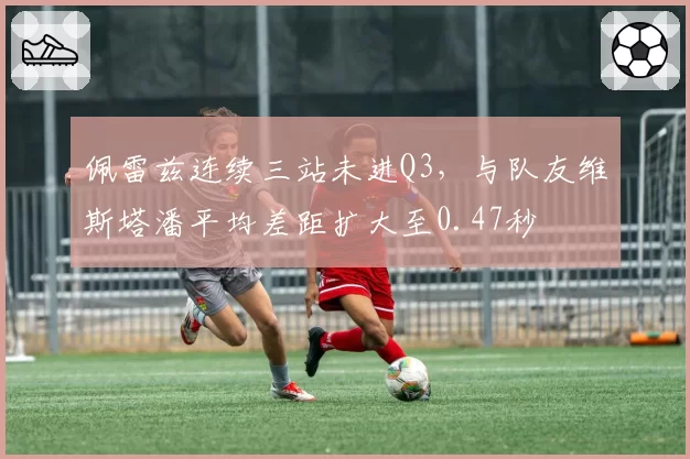 佩雷兹连续三站未进Q3，与队友维斯塔潘平均差距扩大至0.47秒
