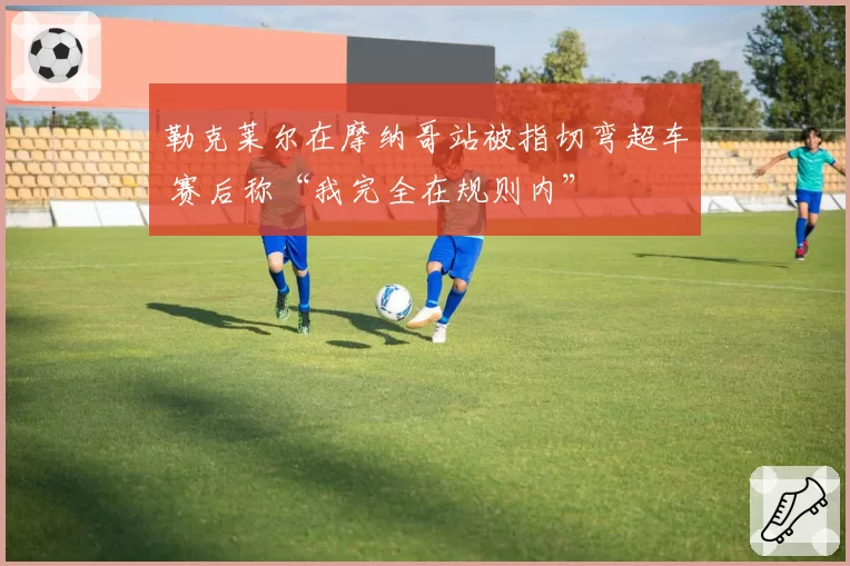 勒克莱尔在摩纳哥站被指切弯超车 赛后称“我完全在规则内”