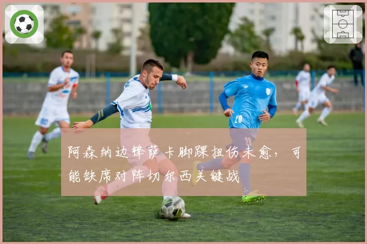 阿森纳边锋萨卡脚踝扭伤未愈，可能缺席对阵切尔西关键战