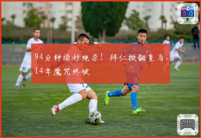94分钟读秒绝杀！拜仁掀翻皇马，14年魔咒终破