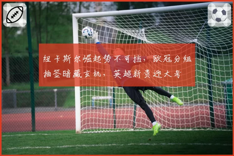 纽卡斯尔崛起势不可挡,欧冠分组抽签暗藏玄机,英超新贵迎大考