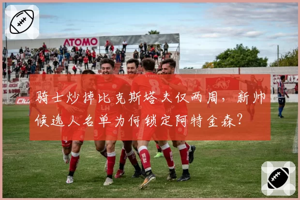 骑士炒掉比克斯塔夫仅两周，新帅候选人名单为何锁定阿特金森？