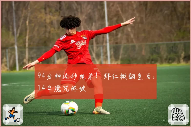 94分钟读秒绝杀！拜仁掀翻皇马，14年魔咒终破