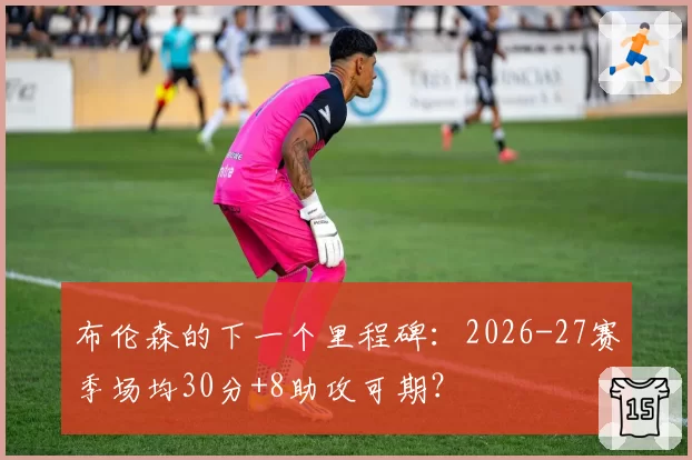 布伦森的下一个里程碑：2026-27赛季场均30分+8助攻可期？