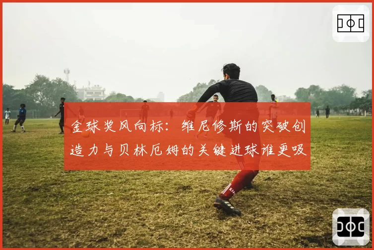 金球奖风向标：维尼修斯的突破创造力与贝林厄姆的关键进球谁更吸睛？
