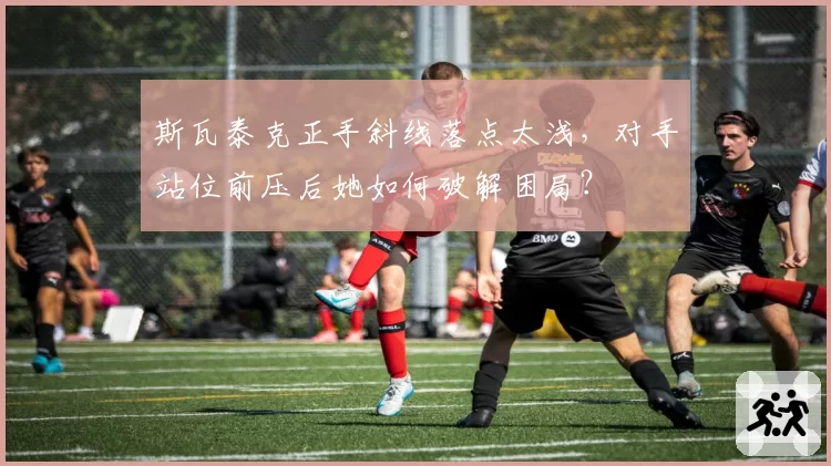 斯瓦泰克正手斜线落点太浅，对手站位前压后她如何破解困局？