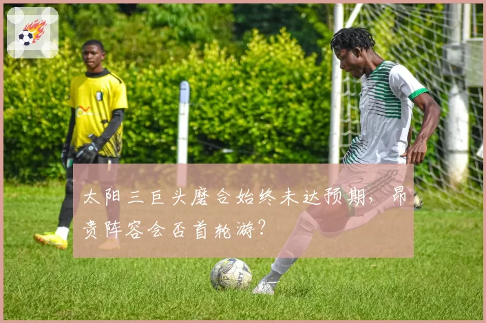 太阳三巨头磨合始终未达预期,昂贵阵容会否首轮游?