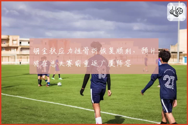 胡金秋应力性骨折恢复顺利，预计将在总决赛前重返广厦阵容