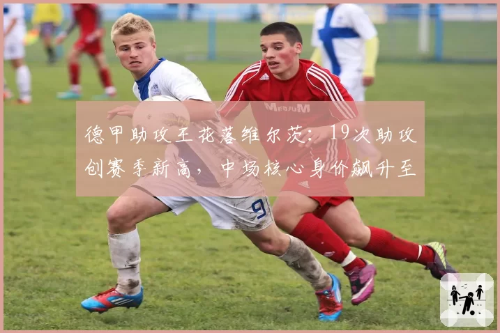 德甲助攻王花落维尔茨：19次助攻创赛季新高，中场核心身价飙升至1.2亿