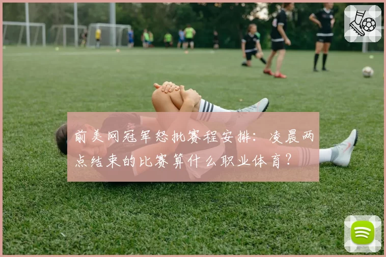前美网冠军怒批赛程安排：凌晨两点结束的比赛算什么职业体育？
