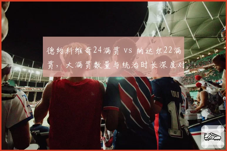德约科维奇24满贯 vs 纳达尔22满贯，大满贯数量与统治时长深度对比