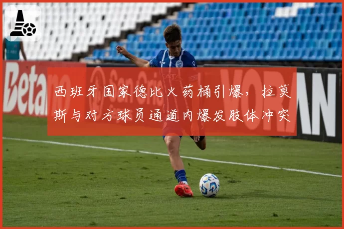 西班牙国家德比火药桶引爆，拉莫斯与对方球员通道内爆发肢体冲突