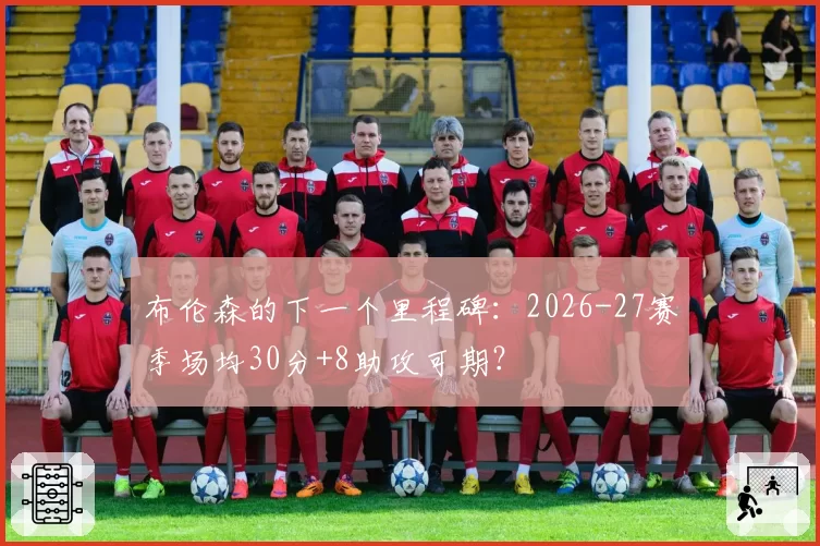 布伦森的下一个里程碑:2026-27赛季场均30分+8助攻可期?