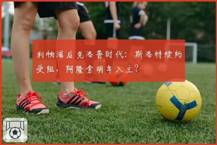 利物浦后克洛普时代：斯洛特续约受阻，阿隆索明年入主？