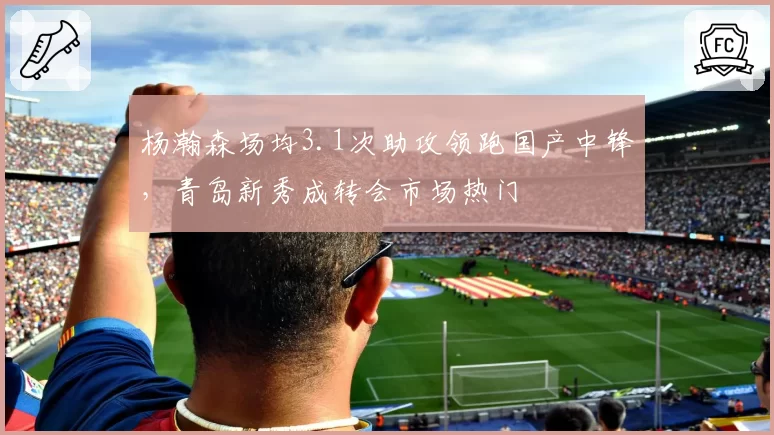 杨瀚森场均3.1次助攻领跑国产中锋，青岛新秀成转会市场热门