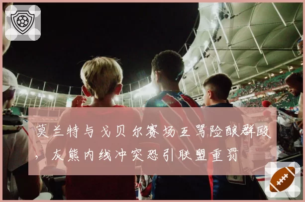 莫兰特与戈贝尔赛场互骂险酿群殴，灰熊内线冲突恐引联盟重罚